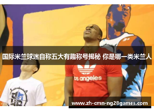 国际米兰球迷自称五大有趣称号揭秘 你是哪一类米兰人