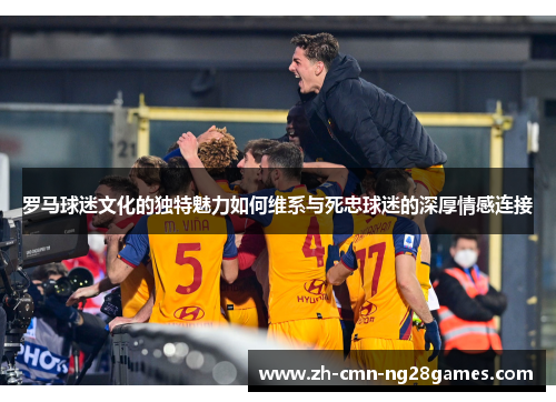 罗马球迷文化的独特魅力如何维系与死忠球迷的深厚情感连接