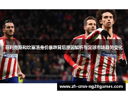 菲利克斯和坎塞洛身价暴跌背后原因解析与足球市场趋势变化