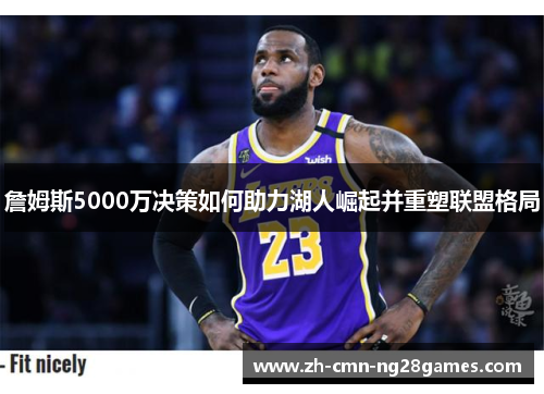 詹姆斯5000万决策如何助力湖人崛起并重塑联盟格局