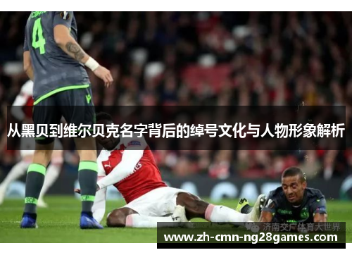 从黑贝到维尔贝克名字背后的绰号文化与人物形象解析