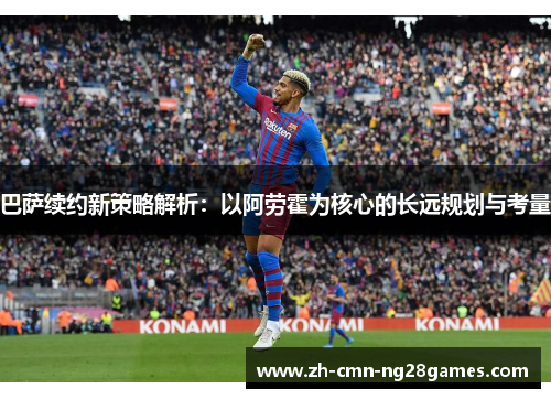 巴萨续约新策略解析：以阿劳霍为核心的长远规划与考量