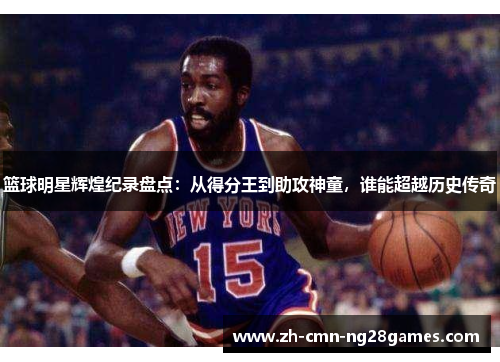 篮球明星辉煌纪录盘点：从得分王到助攻神童，谁能超越历史传奇