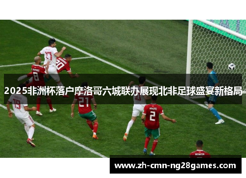 2025非洲杯落户摩洛哥六城联办展现北非足球盛宴新格局