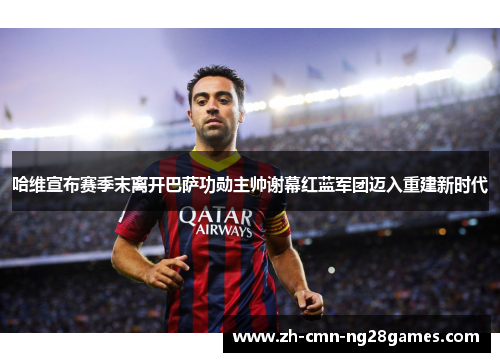 哈维宣布赛季末离开巴萨功勋主帅谢幕红蓝军团迈入重建新时代
