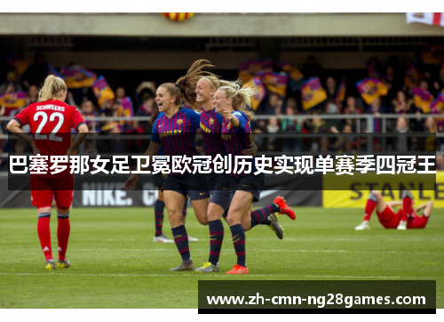 巴塞罗那女足卫冕欧冠创历史实现单赛季四冠王