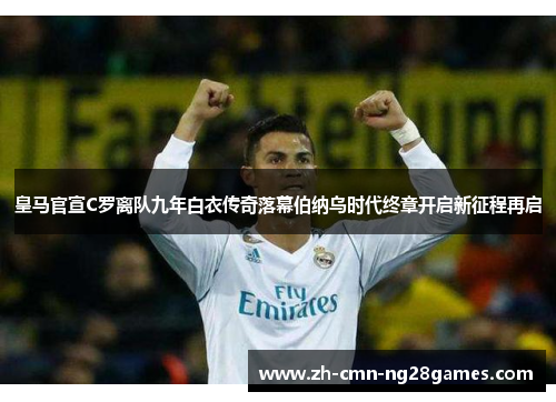 皇马官宣C罗离队九年白衣传奇落幕伯纳乌时代终章开启新征程再启 皇马官宣C罗离队九年白衣传奇落幕伯纳乌时代终章开启新征程再启