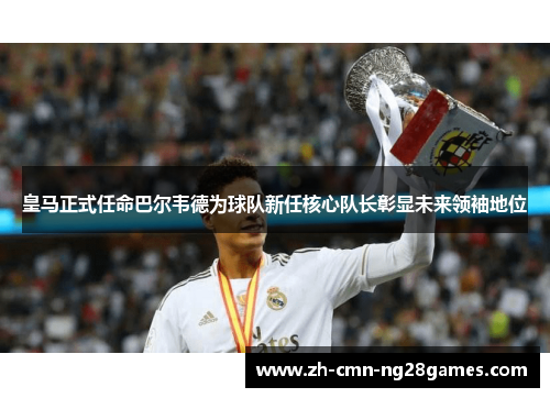 皇马正式任命巴尔韦德为球队新任核心队长彰显未来领袖地位 皇马正式任命巴尔韦德为球队新任核心队长彰显未来领袖地位