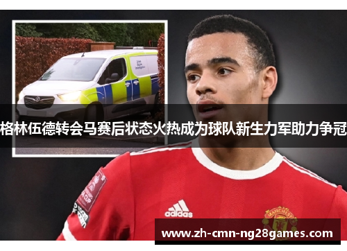 格林伍德转会马赛后状态火热成为球队新生力军助力争冠